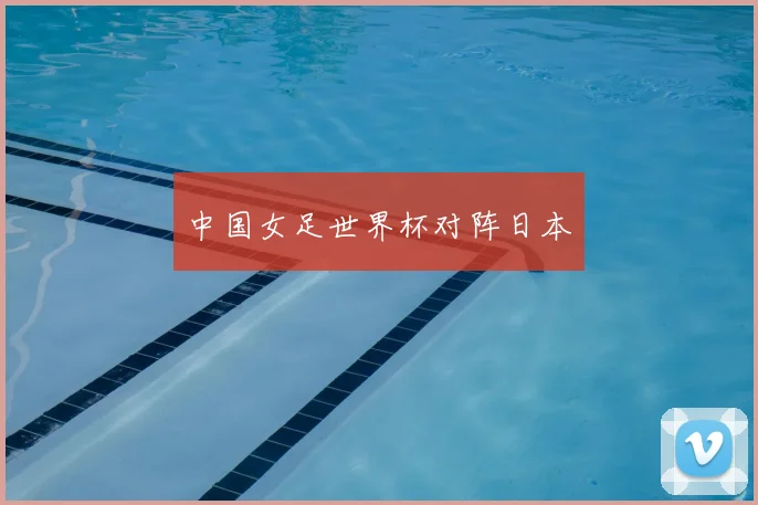 中国女足世界杯对阵日本