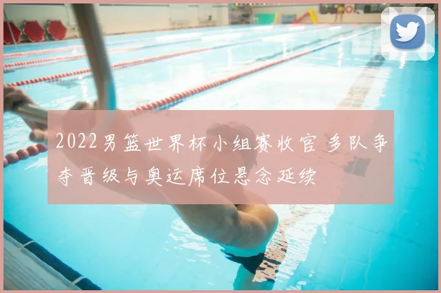 2022男篮世界杯小组赛收官 多队争夺晋级与奥运席位悬念延续