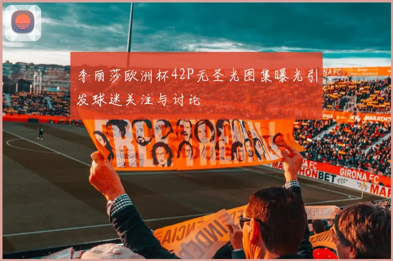 李丽莎欧洲杯42P无圣光图集曝光引发球迷关注与讨论