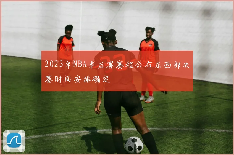 2023年NBA季后赛赛程公布东西部决赛时间安排确定