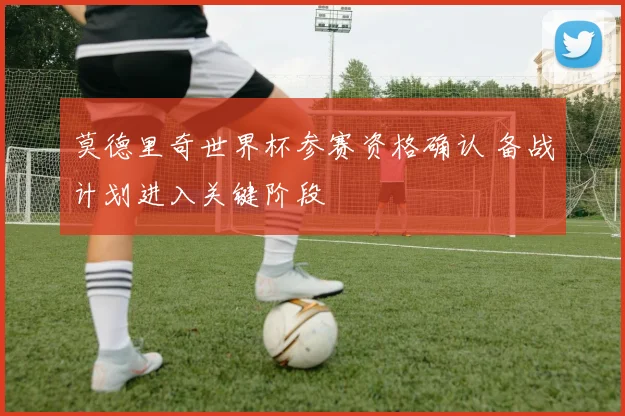 莫德里奇世界杯参赛资格确认 备战计划进入关键阶段