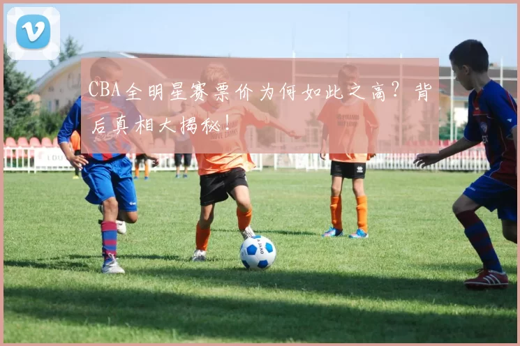 CBA全明星赛票价为何如此之高？背后真相大揭秘！