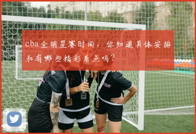 cba全明星赛时间，你知道具体安排和有哪些精彩看点吗？