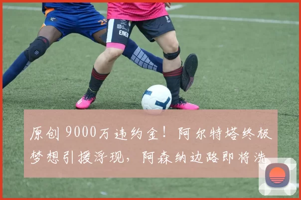原创 9000万违约金！阿尔特塔终极梦想引援浮现，阿森纳边路即将洗牌！