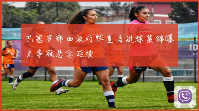 巴塞罗那回放对阵皇马进球集锦曝光争冠悬念延续