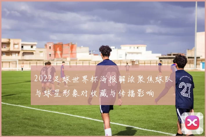2022足球世界杯海报解读聚焦球队与球星形象对收藏与传播影响