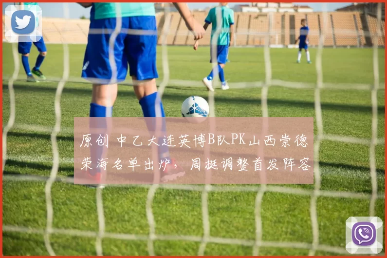 原创 中乙大连英博B队PK山西崇德荣海名单出炉，周挺调整首发阵容，黄山等缺阵，多家平台直播