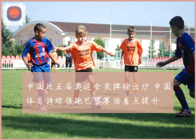 中国近五届奥运会奖牌榜出炉 中国体育持续领跑巴黎赛场看点提升