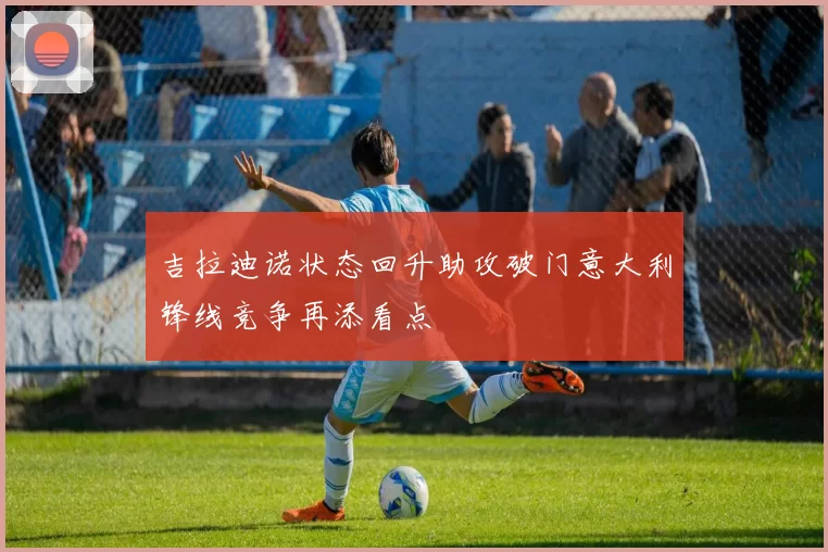 吉拉迪诺状态回升助攻破门意大利锋线竞争再添看点
