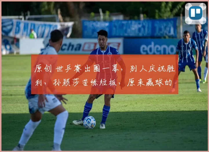 原创 世乒赛出圈一幕，别人庆祝胜利，孙颖莎苦练短板，原来赢球的原因在这里
