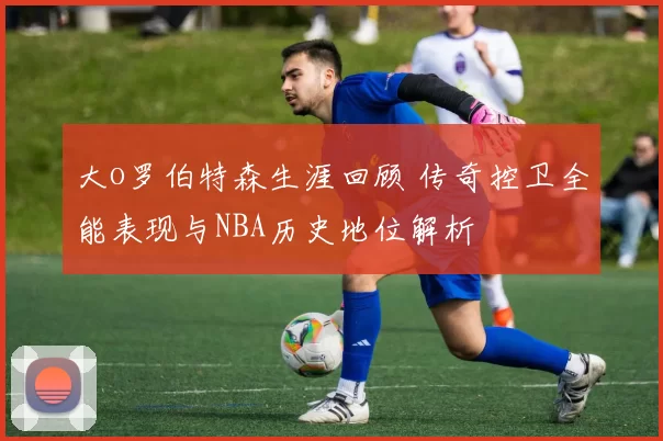 大o罗伯特森生涯回顾 传奇控卫全能表现与NBA历史地位解析