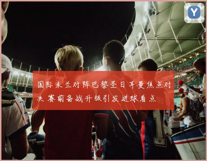 国际米兰对阵巴黎圣日耳曼焦点对决 赛前备战升级引发进球看点