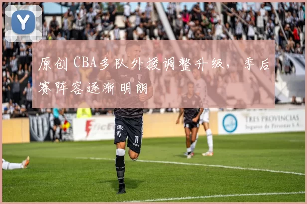 原创 CBA多队外援调整升级，季后赛阵容逐渐明朗