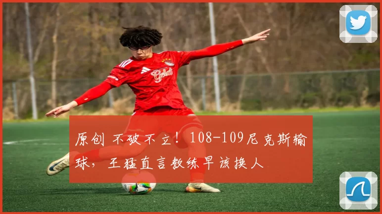 原创 不破不立！108-109尼克斯输球，王猛直言教练早该换人