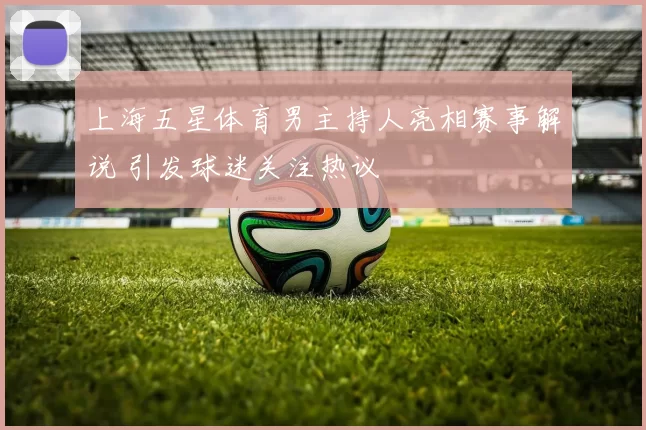 上海五星体育男主持人亮相赛事解说 引发球迷关注热议