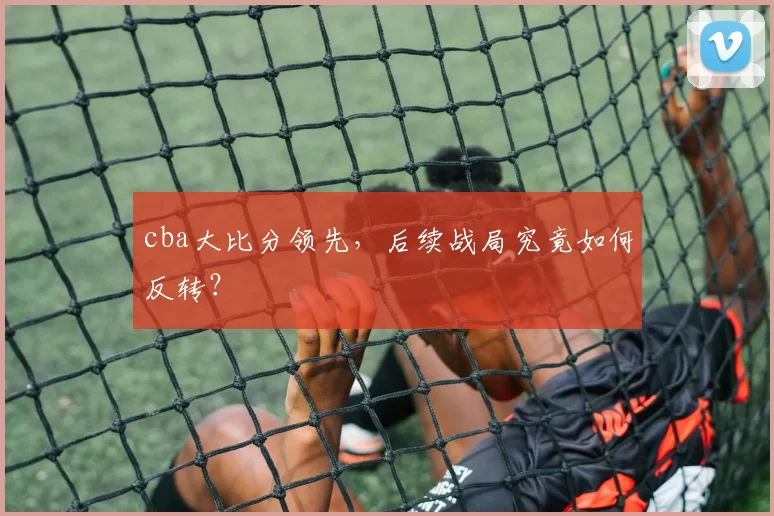 cba大比分领先，后续战局究竟如何反转？