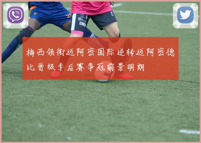 梅西领衔迈阿密国际逆转迈阿密德比晋级季后赛争冠前景明朗