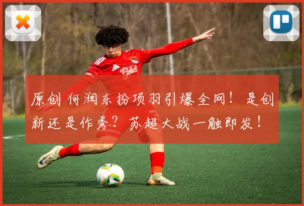 原创 何润东扮项羽引爆全网！是创新还是作秀？苏超大战一触即发！