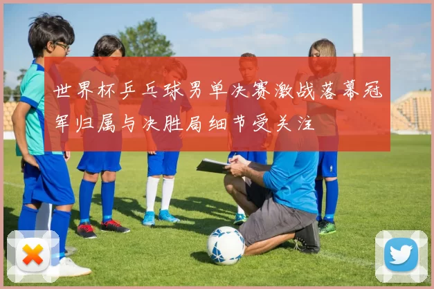 世界杯乒乓球男单决赛激战落幕冠军归属与决胜局细节受关注